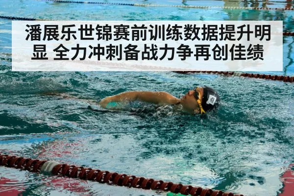 潘展乐世锦赛前训练数据提升明显 全力冲刺备战力争再创佳绩